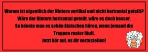 Witze zum Totlachen: Warum ist eigentlich der Hintern vertikal und nicht horizontal geteilt? Wäre der Hintern horizontal geteilt, wäre es doch besser. So könnte man es schön klatschen hören, wenn jemand die Treppen runter läuft. Jetzt hör auf, es dir vorzustellen!