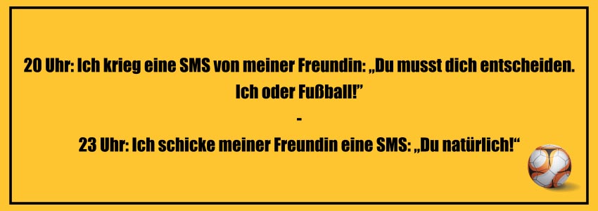 Fußball Witze zum Totlachen: 20 Uhr: Ich krieg eine SMS von meiner Freundin: „Du musst dich entscheiden. Ich oder Fußball!” - 23 Uhr: Ich schicke meiner Freundin eine SMS: „Du natürlich!“