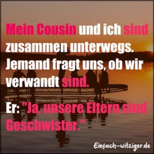 Mein Cousin und ich sind zusammen unterwegs. Jemand fragt uns, ob wir verwandt sind. Er: "Ja, unsere Eltern sind Geschwister!"