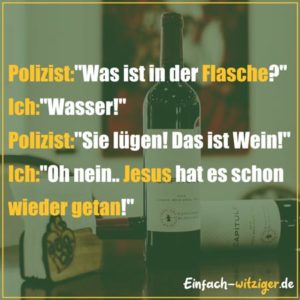 Witzige Sprüche und coole Sprüche: Polizist: "Was ist in der Flasche?" Ich: "Wasser!" Polizist: "Sie lügen! Das ist Wein!" Ich: "Oh nein... Jesus hat es schon wieder getan.....!" Mehr witzige Zitate und coole Sprüche auf einfach-witziger.de