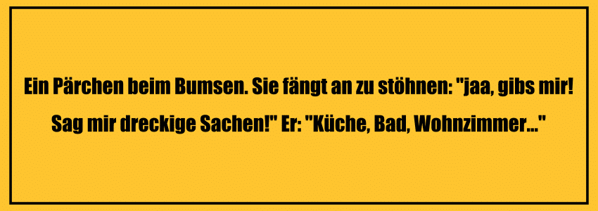 Perverse Witze: Ein Pärchen beim Bumsen. Sie fängt an zu stöhnen: "jaa, gibs mir! Sag mir dreckige Sachen!" Er: "Küche, Bad, Wohnzimmer..."