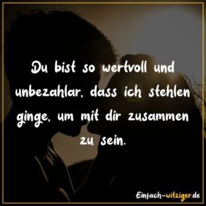 Du bist so wertvoll und unbezahlbar, dass ich stehlen ginge, um mit dir zusammen zu sein.