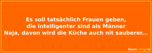Es soll tatsächlich Frauen geben, die intelligenter sind als Männer. Naja, davon wird die Küche auch nicht sauberer.
